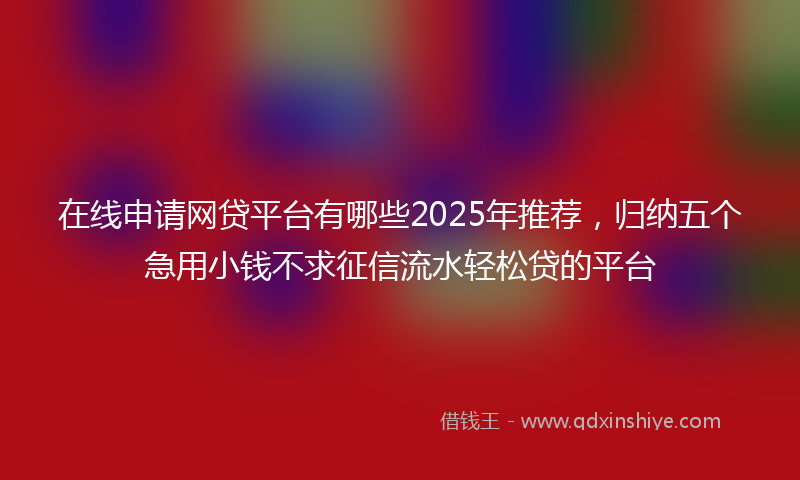 在线申请网贷平台有哪些2025年推荐，归纳五个急用小钱不求征信流水轻松贷的平台
