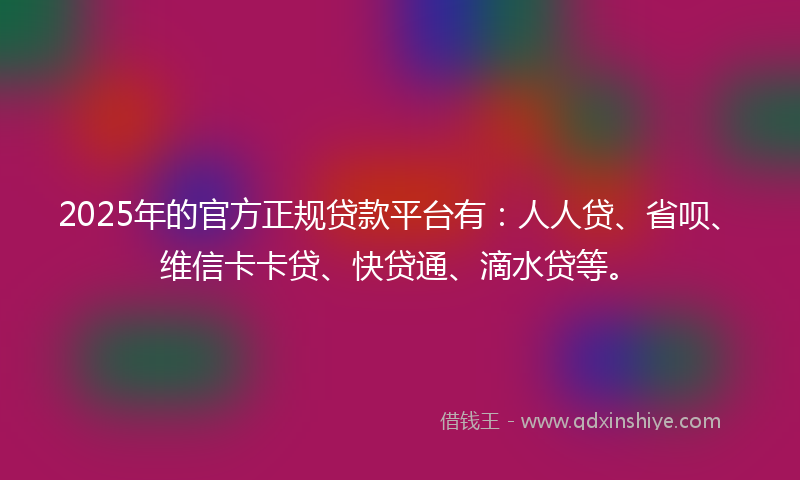 2025年的官方正规贷款平台有：人人贷、省呗、维信卡卡贷、快贷通、滴水贷等。