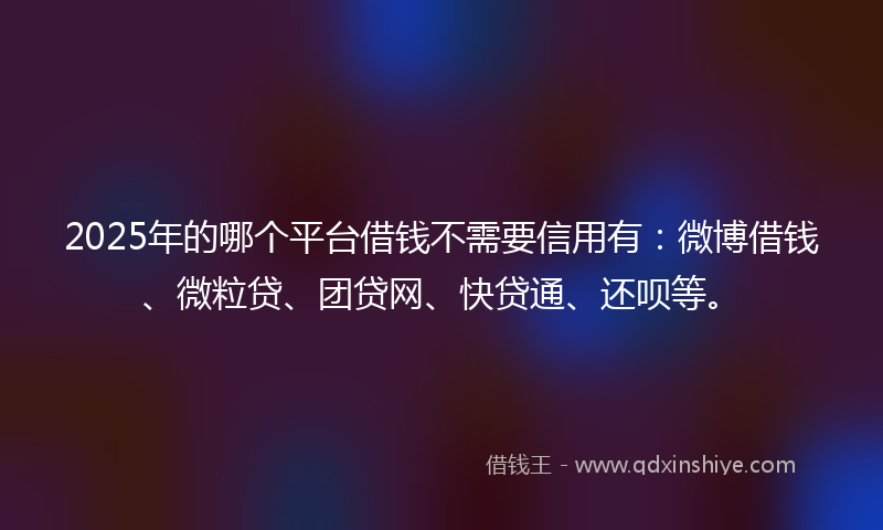 2025年的哪个平台借钱不需要信用有：微博借钱、微粒贷、团贷网、快贷通、还呗等。