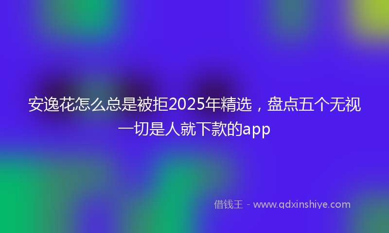 安逸花怎么总是被拒2025年精选，盘点五个无视一切是人就下款的app