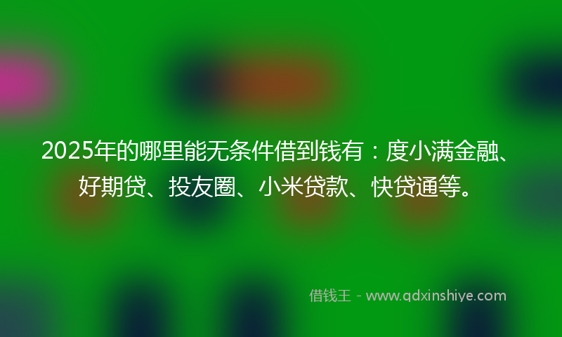 2025年的哪里能无条件借到钱有：度小满金融、好期贷、投友圈、小米贷款、快贷通等。