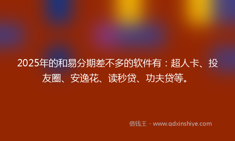 2025年的和易分期差不多的软件有：超人卡、投友圈、安逸花、读秒贷、功夫贷等。