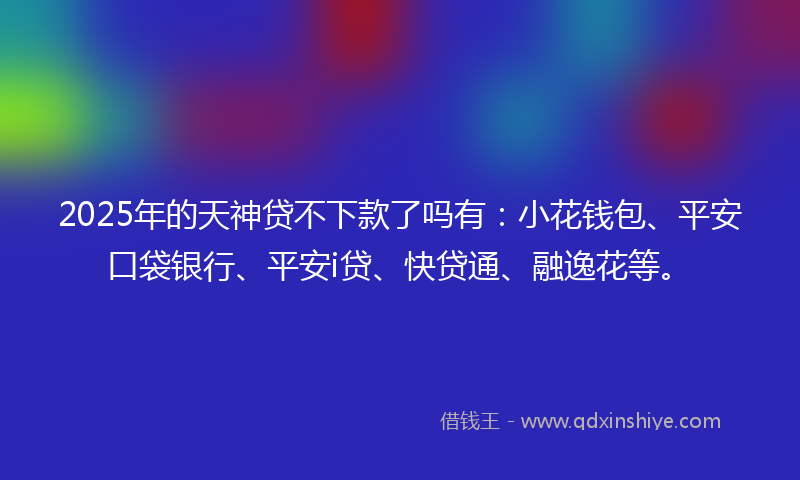 2025年的天神贷不下款了吗有：小花钱包、平安口袋银行、平安i贷、快贷通、融逸花等。