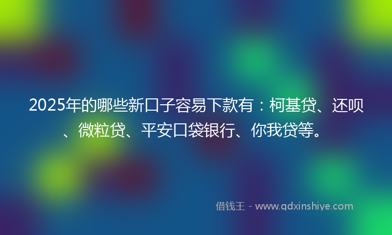 2025年的哪些新口子容易下款有：柯基贷、还呗、微粒贷、平安口袋银行、你我贷等。
