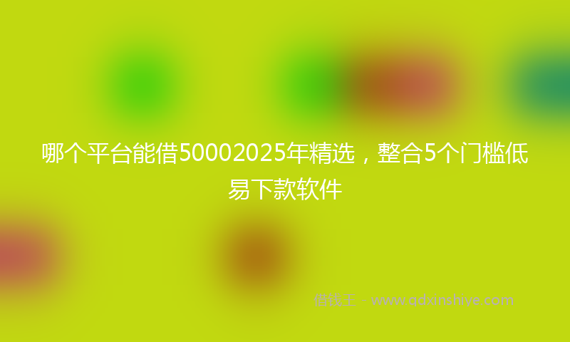 哪个平台能借50002025年精选，整合5个门槛低易下款软件