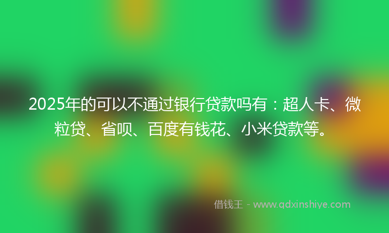 2025年的可以不通过银行贷款吗有：超人卡、微粒贷、省呗、百度有钱花、小米贷款等。