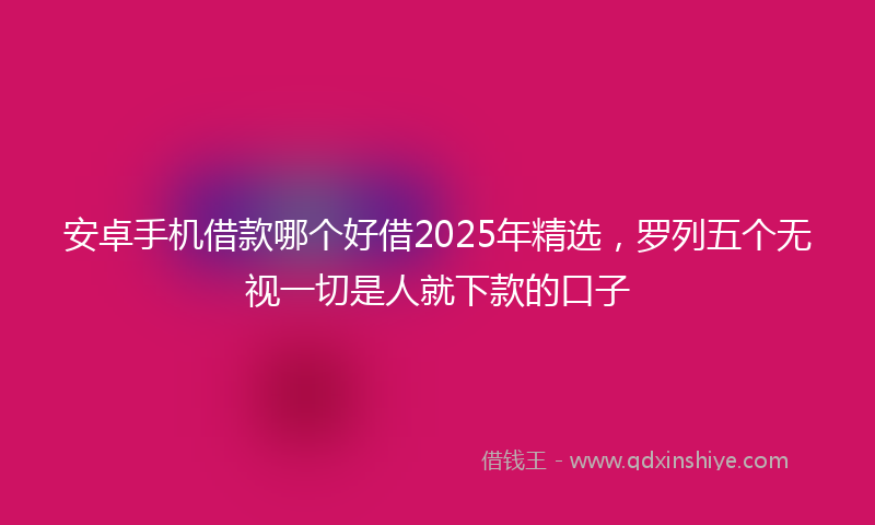 安卓手机借款哪个好借2025年精选，罗列五个无视一切是人就下款的口子