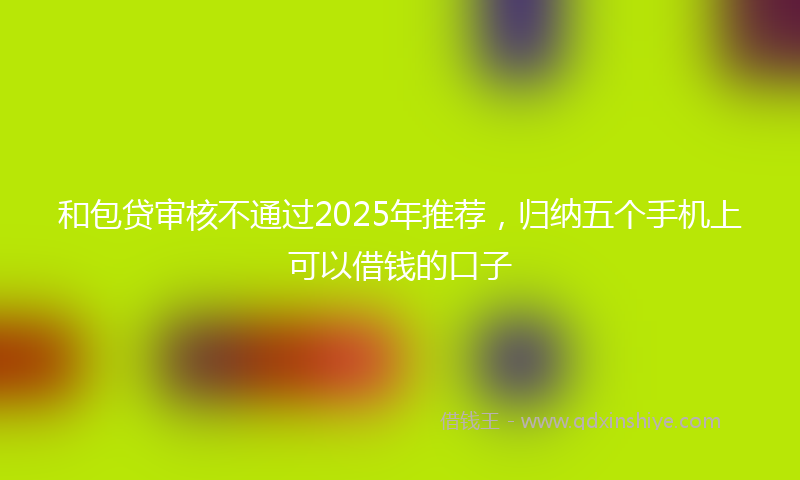 和包贷审核不通过2025年推荐，归纳五个手机上可以借钱的口子