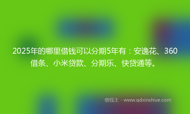 2025年的哪里借钱可以分期5年有：安逸花、360借条、小米贷款、分期乐、快贷通等。