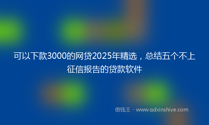 可以下款3000的网贷2025年精选，总结五个不上征信报告的贷款软件