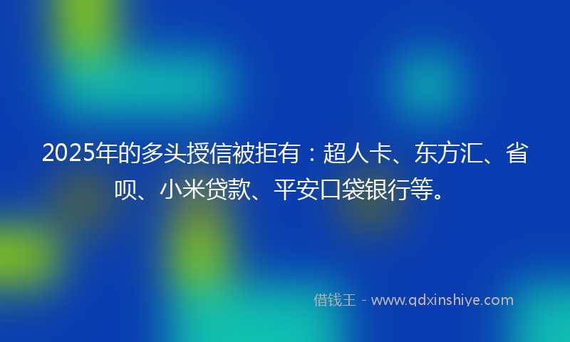2025年的多头授信被拒有：超人卡、东方汇、省呗、小米贷款、平安口袋银行等。