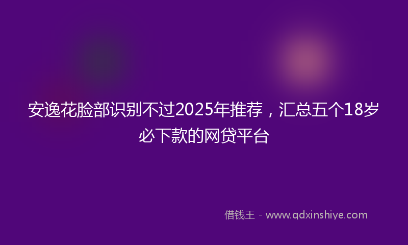 安逸花脸部识别不过2025年推荐，汇总五个18岁必下款的网贷平台