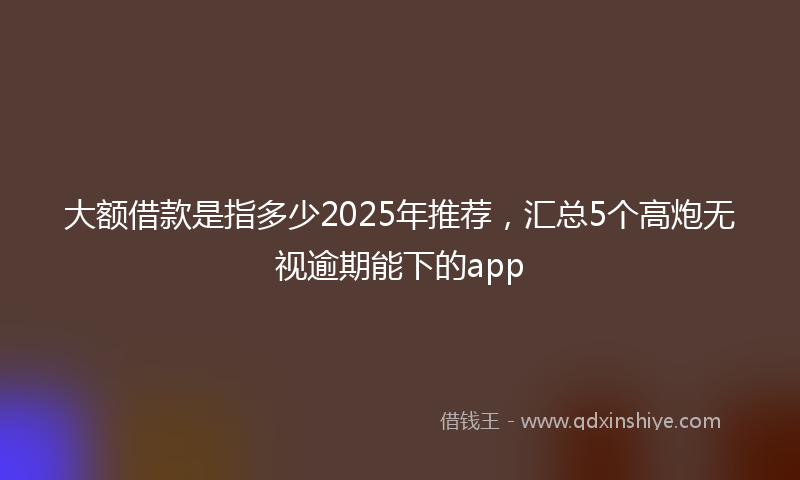 大额借款是指多少2025年推荐，汇总5个高炮无视逾期能下的app