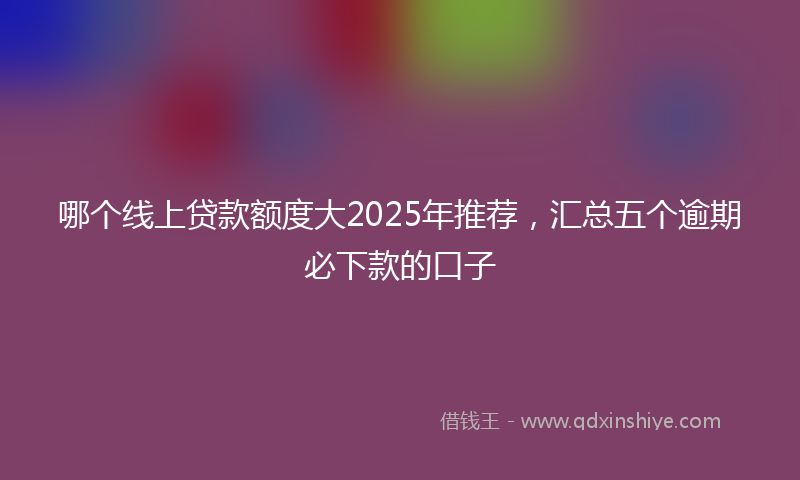 哪个线上贷款额度大2025年推荐，汇总五个逾期必下款的口子