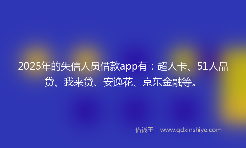 2025年的失信人员借款app有：超人卡、51人品贷、我来贷、安逸花、京东金融等。