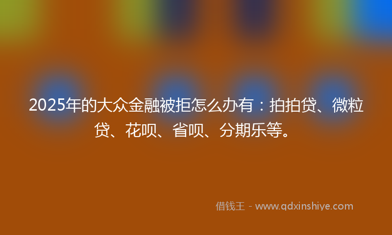 2025年的大众金融被拒怎么办有：拍拍贷、微粒贷、花呗、省呗、分期乐等。