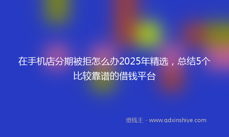 在手机店分期被拒怎么办2025年精选，总结5个比较靠谱的借钱平台