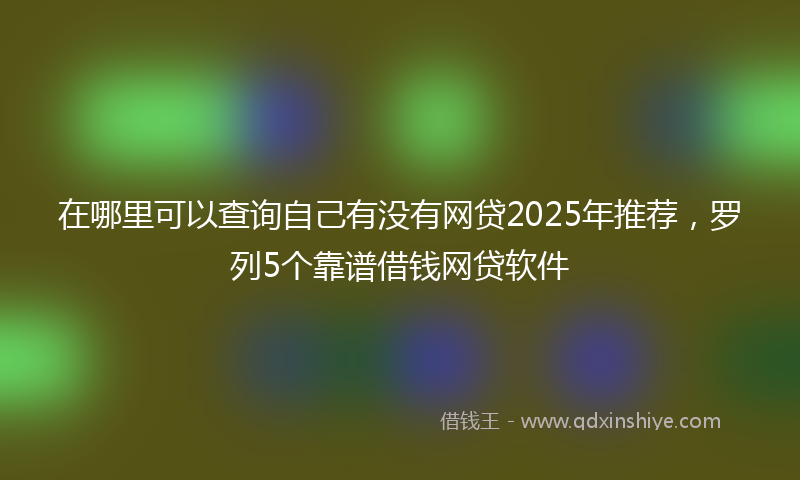 在哪里可以查询自己有没有网贷2025年推荐，罗列5个靠谱借钱网贷软件