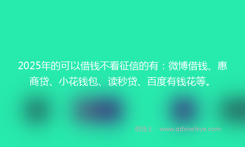 2025年的可以借钱不看征信的有：微博借钱、惠商贷、小花钱包、读秒贷、百度有钱花等。