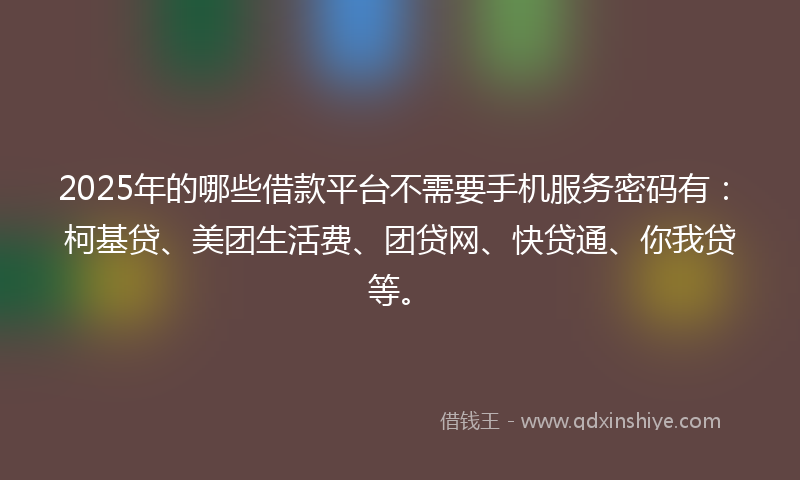 2025年的哪些借款平台不需要手机服务密码有：柯基贷、美团生活费、团贷网、快贷通、你我贷等。