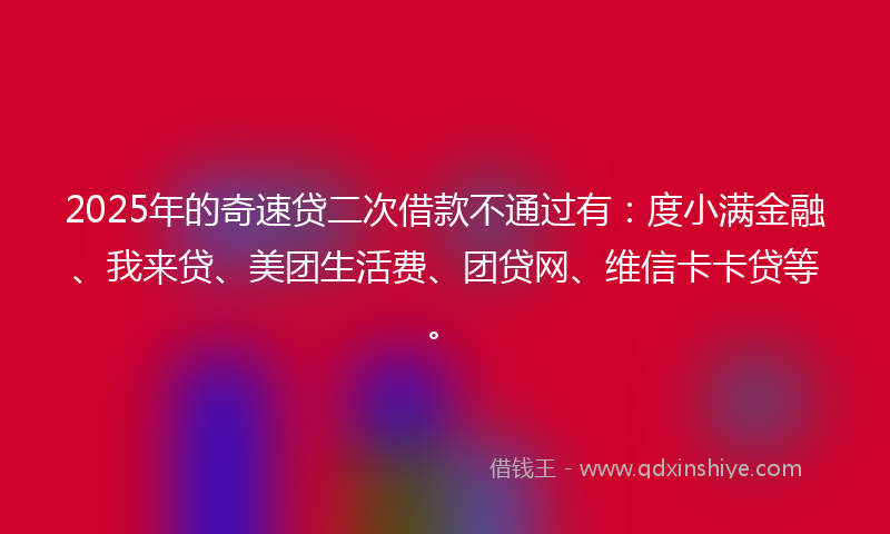 2025年的奇速贷二次借款不通过有：度小满金融、我来贷、美团生活费、团贷网、维信卡卡贷等。