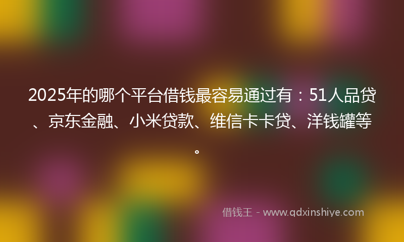 2025年的哪个平台借钱最容易通过有：51人品贷、京东金融、小米贷款、维信卡卡贷、洋钱罐等。