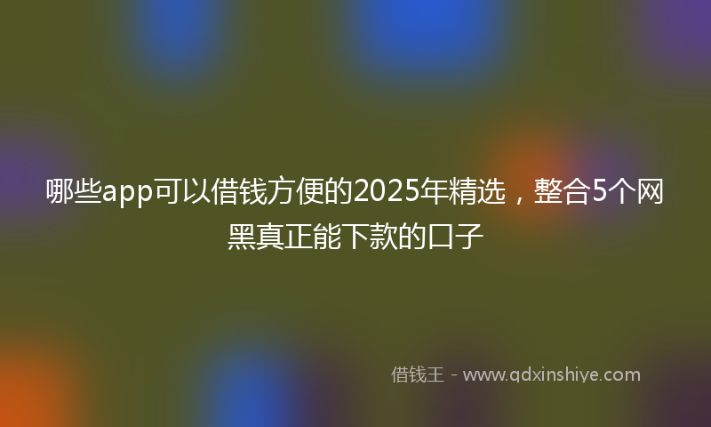 哪些app可以借钱方便的2025年精选，整合5个网黑真正能下款的口子