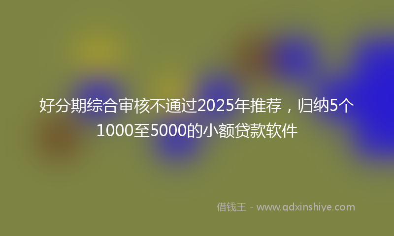 好分期综合审核不通过2025年推荐，归纳5个1000至5000的小额贷款软件