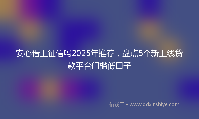安心借上征信吗2025年推荐，盘点5个新上线贷款平台门槛低口子