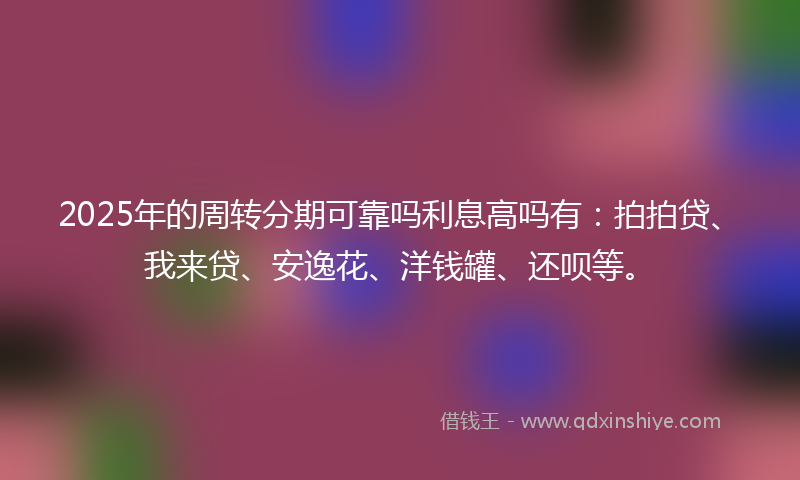 2025年的周转分期可靠吗利息高吗有：拍拍贷、我来贷、安逸花、洋钱罐、还呗等。