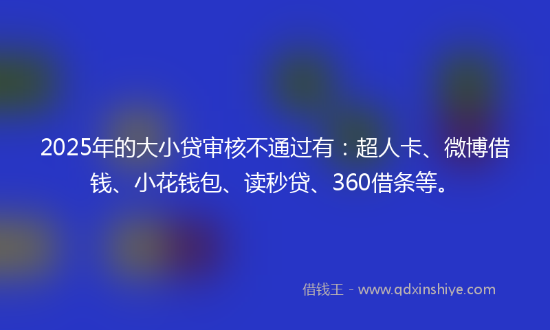 2025年的大小贷审核不通过有：超人卡、微博借钱、小花钱包、读秒贷、360借条等。