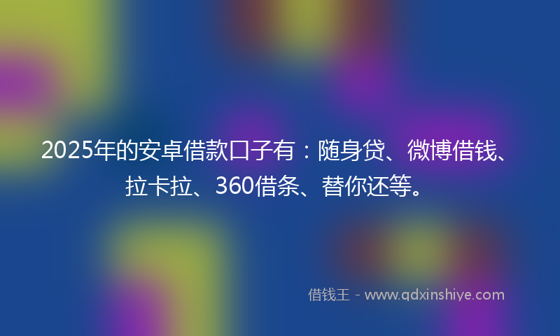 2025年的安卓借款口子有：随身贷、微博借钱、拉卡拉、360借条、替你还等。