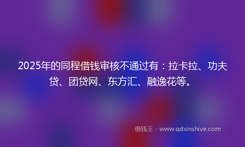 2025年的同程借钱审核不通过有：拉卡拉、功夫贷、团贷网、东方汇、融逸花等。