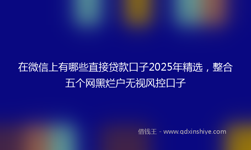 在微信上有哪些直接贷款口子2025年精选，整合五个网黑烂户无视风控口子