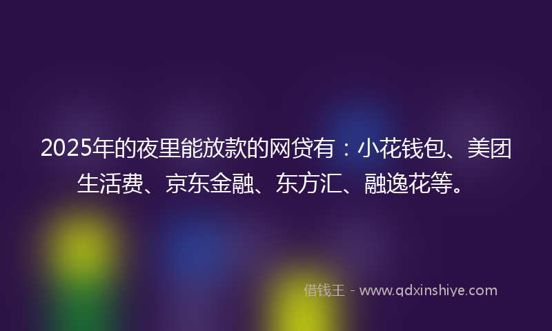 2025年的夜里能放款的网贷有：小花钱包、美团生活费、京东金融、东方汇、融逸花等。