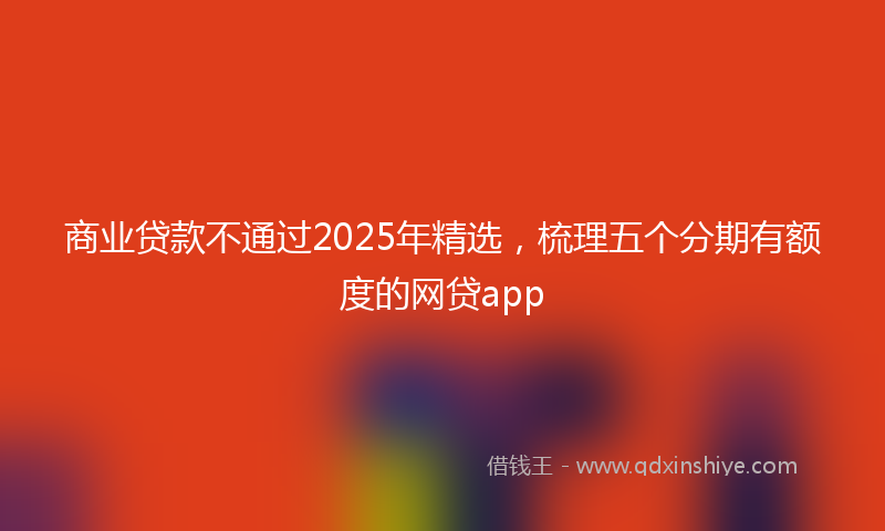 商业贷款不通过2025年精选，梳理五个分期有额度的网贷app