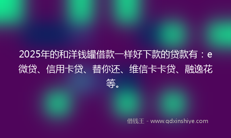 2025年的和洋钱罐借款一样好下款的贷款有：e微贷、信用卡贷、替你还、维信卡卡贷、融逸花等。