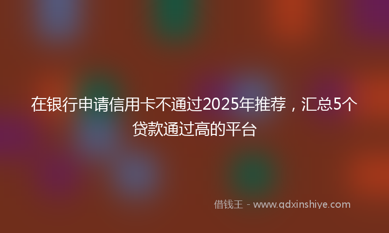 在银行申请信用卡不通过2025年推荐，汇总5个贷款通过高的平台