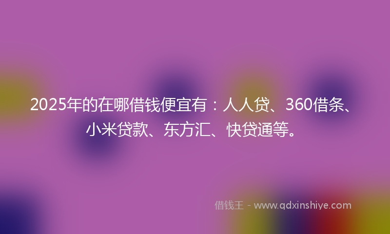 2025年的在哪借钱便宜有：人人贷、360借条、小米贷款、东方汇、快贷通等。