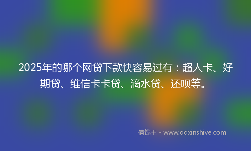 2025年的哪个网贷下款快容易过有：超人卡、好期贷、维信卡卡贷、滴水贷、还呗等。