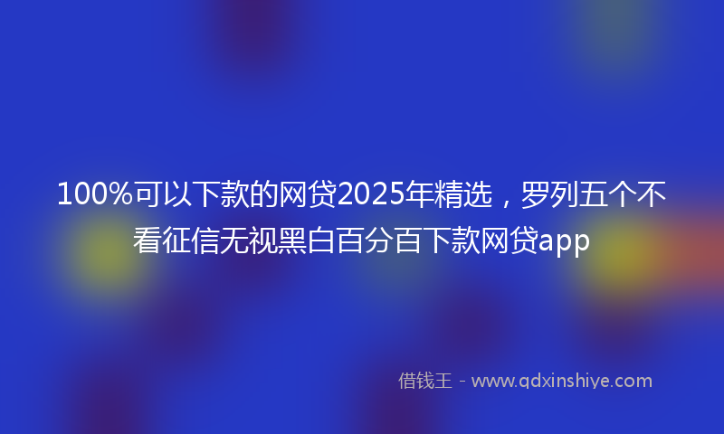 100%可以下款的网贷2025年精选，罗列五个不看征信无视黑白百分百下款网贷app