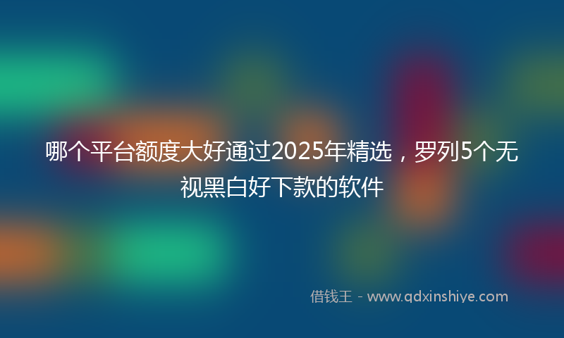 哪个平台额度大好通过2025年精选，罗列5个无视黑白好下款的软件