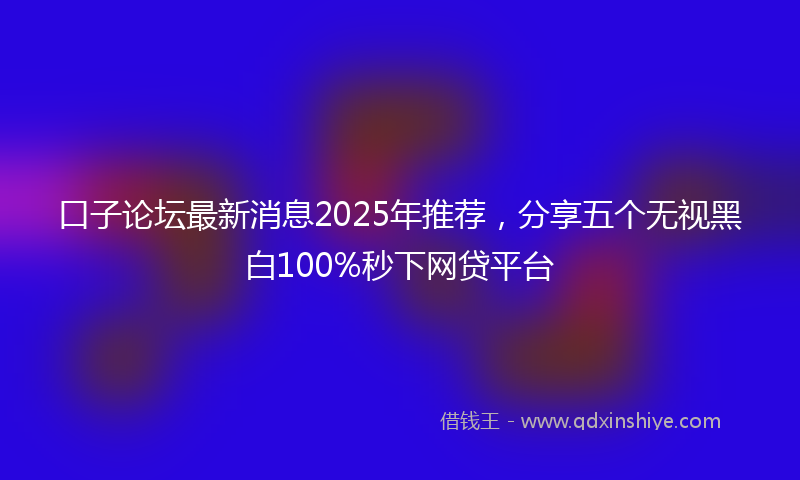 口子论坛最新消息2025年推荐，分享五个无视黑白100%秒下网贷平台