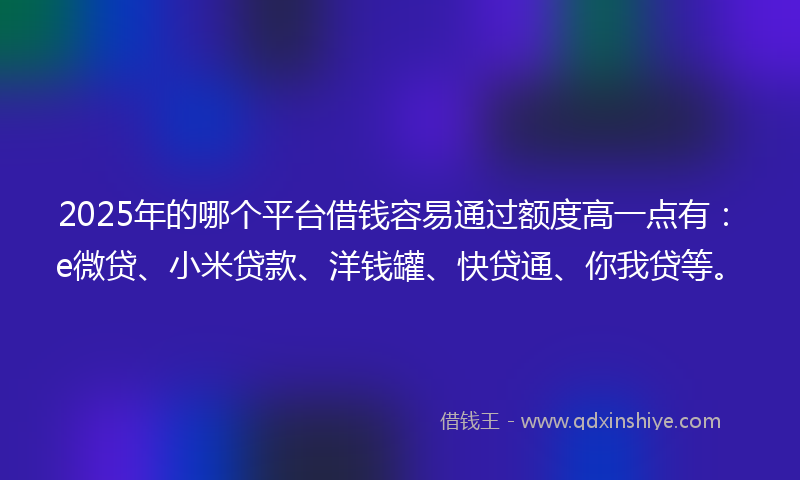 2025年的哪个平台借钱容易通过额度高一点有：e微贷、小米贷款、洋钱罐、快贷通、你我贷等。