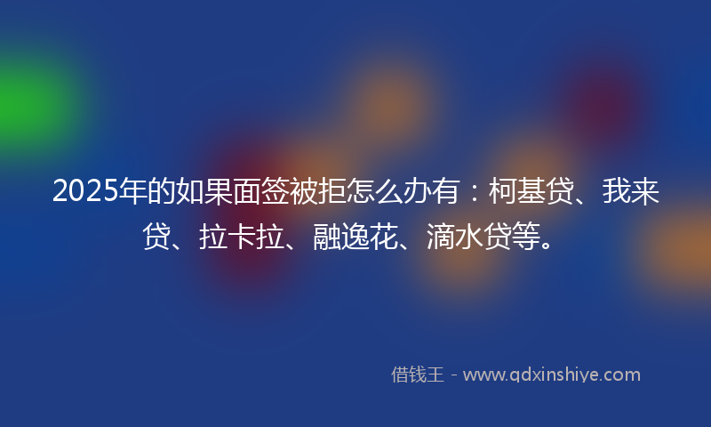 2025年的如果面签被拒怎么办有：柯基贷、我来贷、拉卡拉、融逸花、滴水贷等。