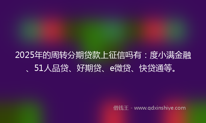 2025年的周转分期贷款上征信吗有：度小满金融、51人品贷、好期贷、e微贷、快贷通等。
