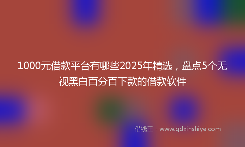 1000元借款平台有哪些2025年精选，盘点5个无视黑白百分百下款的借款软件