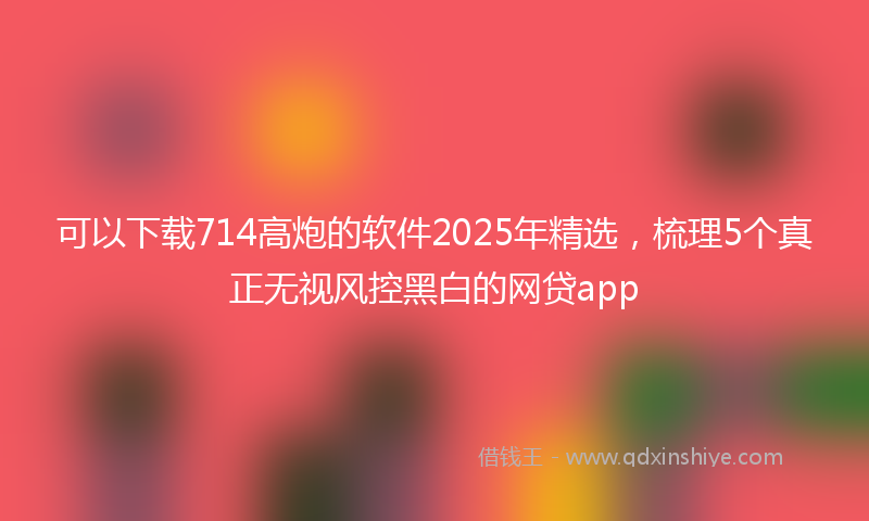 可以下载714高炮的软件2025年精选，梳理5个真正无视风控黑白的网贷app