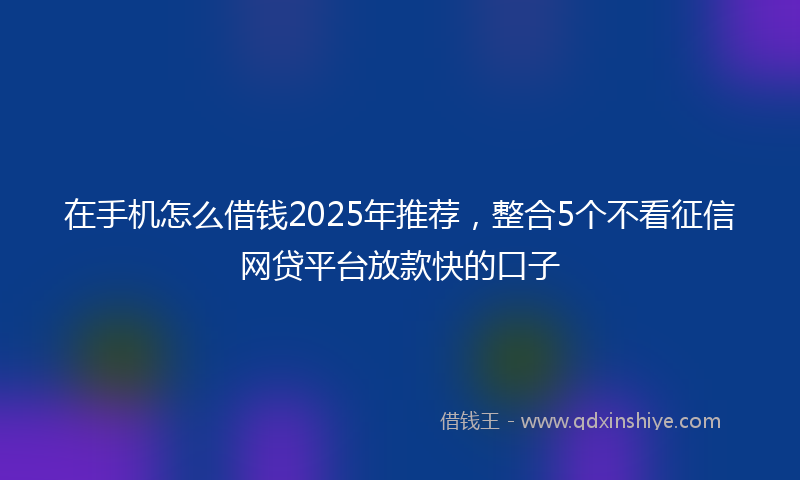 在手机怎么借钱2025年推荐，整合5个不看征信网贷平台放款快的口子