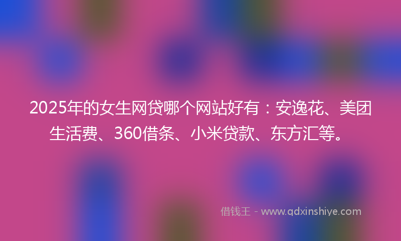 2025年的女生网贷哪个网站好有：安逸花、美团生活费、360借条、小米贷款、东方汇等。